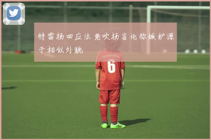 特雷杨回应法克吹杨言论称嫉妒源于相似外貌