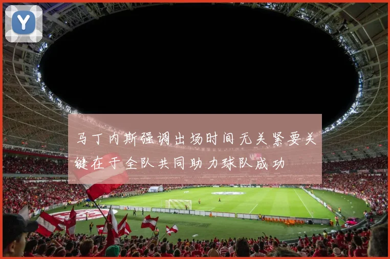 马丁内斯强调出场时间无关紧要关键在于全队共同助力球队成功