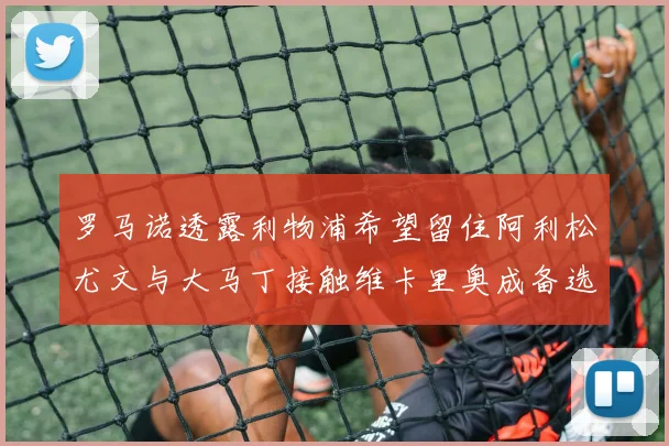 罗马诺透露利物浦希望留住阿利松尤文与大马丁接触维卡里奥成备选