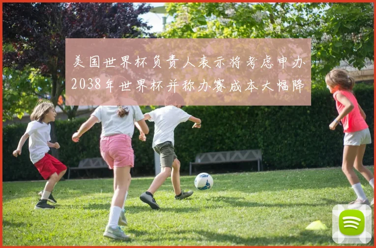 美国世界杯负责人表示将考虑申办2038年世界杯并称办赛成本大幅降低