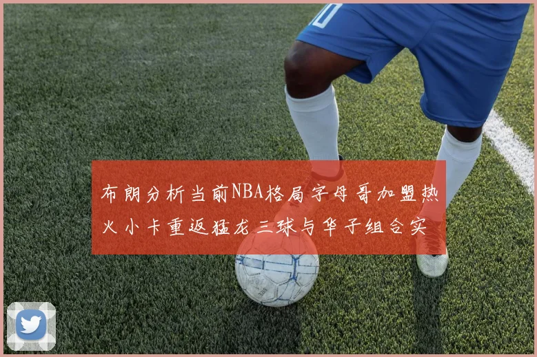 布朗分析当前NBA格局字母哥加盟热火小卡重返猛龙三球与华子组合实力强劲