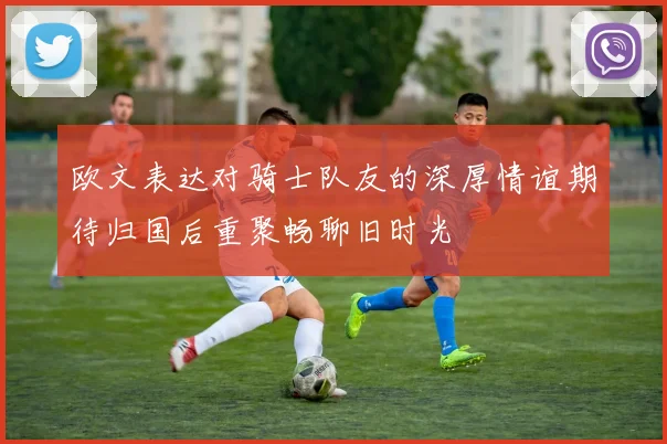 欧文表达对骑士队友的深厚情谊期待归国后重聚畅聊旧时光
