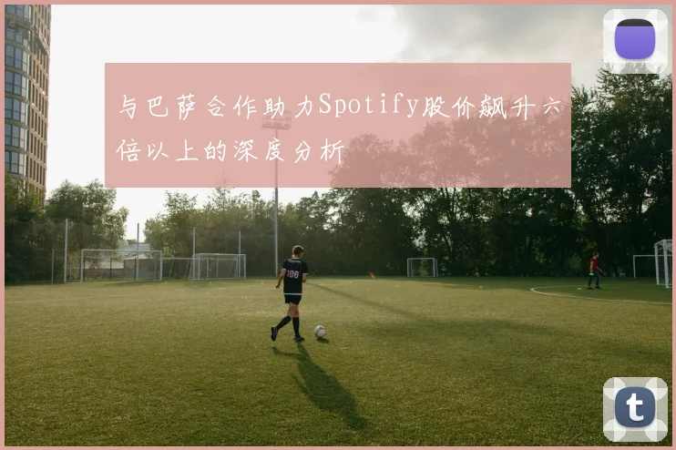 与巴萨合作助力Spotify股价飙升六倍以上的深度分析