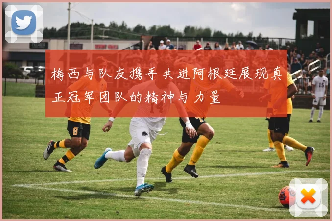梅西与队友携手共进阿根廷展现真正冠军团队的精神与力量