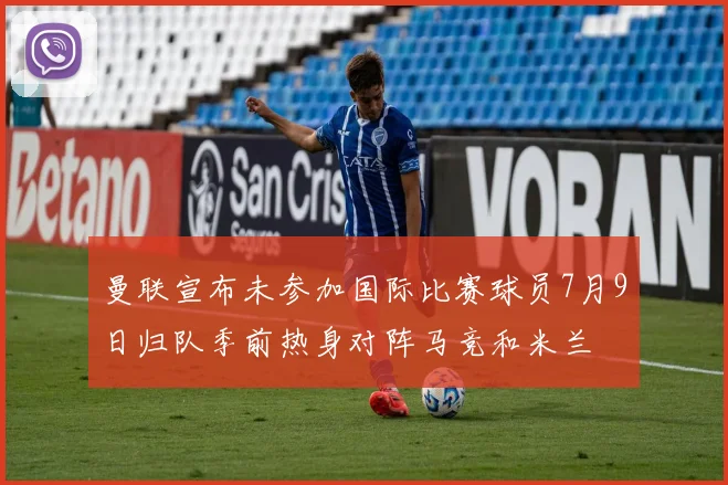 曼联宣布未参加国际比赛球员7月9日归队季前热身对阵马竞和米兰