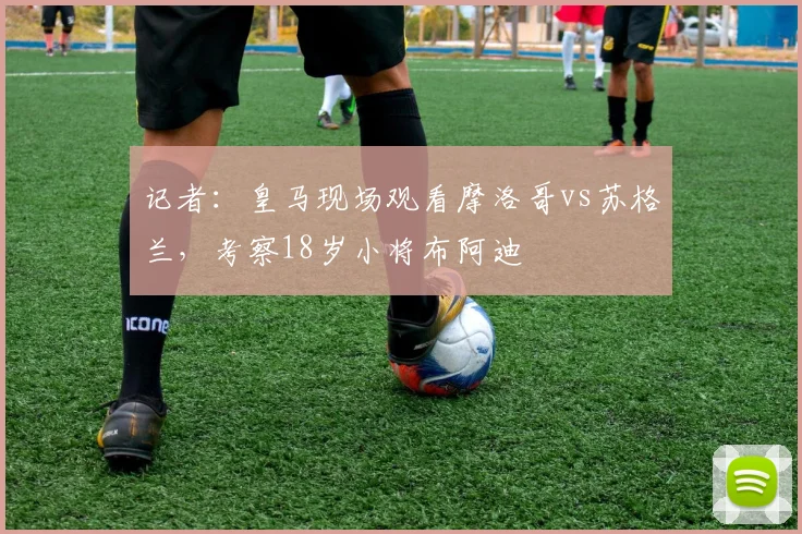 记者：皇马现场观看摩洛哥vs苏格兰，考察18岁小将布阿迪